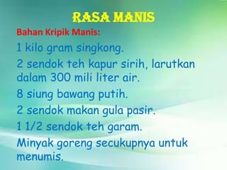 Rasa Manis
Bahan Kripik Manis:

1 kilo gram singkong.
2 sendok teh kapur sirih, larutkan
dalam 300 mili liter air.
8 siung bawang putih.
2 sendok makan gula pasir.
1 1/2 sendok teh garam.
Minyak goreng secukupnya untuk
menumis.

 