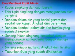 Cara Membuat Kripik Manis:

• Kupas singkong dan cuci bersih
• Iris tipis singkong dengan menggunakan alat
pengiris
• Rendam dalam air yang berisi garam dan
sedikit air kapur. Angkat dan bersihkan
• Rendam kembali dalam air dan bumbu yang
sudah disiapkan
• Goreng irisan singkong tersebut dengan
menggunakan minyak yang banyak dan api
yang sedang.
• Goreng sampai matang. Angkat dan tiriskan
• Taburkan Gula yang sudah dihaluskan

 