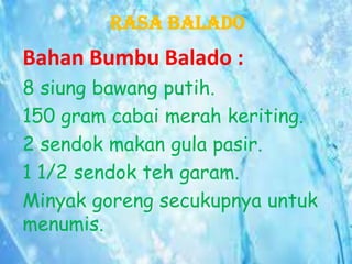 Rasa Balado

Bahan Bumbu Balado :
8 siung bawang putih.
150 gram cabai merah keriting.
2 sendok makan gula pasir.
1 1/2 sendok teh garam.
Minyak goreng secukupnya untuk
menumis.

 