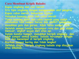 Cara Membuat Kripik Balado:
•
•
•
•
•
•
•

•
•
•

Kupas singkong dan cuci bersih
Iris tipis singkong dengan menggunakan alat pengiris
Kupas cabai merah, keluarkan bijinya
Haluskan bawang putih dan cabai merah
Tumis bawang putih dan cabai merah yang sudah
dihaluskan tadi sampai harum dan sedikit mengering
masukkan gula dan garam. Aduk terus sampai rata.
Setelah semua bumbu tercampur rata dan gula sudah
mencair, angkat wajan dari atas api
Dalam kondisi hangat, masukkan keripik singkong dan
aduk sampai semua bumbu balado tercampur dengan
baik dan menempel di keripik singkong.
Biarkan sampai kering dan tidak lengket
Setelah dingin, keripik singkong balado siap disajikan
atau dikemas.

 