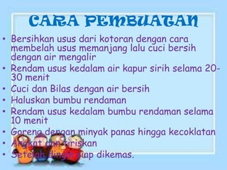 CARA PEMBUATAN
• Bersihkan usus dari kotoran dengan cara
membelah usus memanjang lalu cuci bersih
dengan air mengalir
• Rendam usus kedalam air kapur sirih selama 2030 menit
• Cuci dan Bilas dengan air bersih
• Haluskan bumbu rendaman
• Rendam usus kedalam bumbu rendaman selama
10 menit
• Goreng dengan minyak panas hingga kecoklatan
• Angkat dan tiriskan
• Setelah dingin siap dikemas.

 