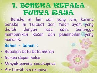 1. BONEKA KEPALA
PUNYA RASA

•
•
•
•

Boneka ini lain dari yang lain, karena
boneka ini terbuat dari telor ayam yang
diolah
dengan
rasa
asin.
Sehingga
memberikan kesan dan penampilan yang
menarik.
Bahan - bahan :
Bubukan batu bata merah
Garam dapur halus
Minyak goreng secukupnys
Air bersih secukupnya

 