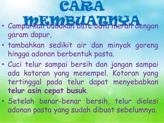 CARA
MEMBUATNYA
• Campurkan bubukan batu bata merah dengan

garam dapur,
• tambahkan sedikit air dan minyak goreng
hingga adonan berbentuk pasta.
• Cuci telur sampai bersih dan jangan sampai
ada kotoran yang menempel. Kotoran yang
tertinggal pada telur dapat menyebabkan
telur asin cepat busuk.
• Setelah benar-benar bersih, telur diolesi
adonan pasta yang sudah dibuat sebelumnya.

 