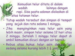 Kemudian telur ditata di dalam
wadah
lainnya dengan
rapi. Sisa pasta adonan dioleskan di
atas tatanan telur.
• Tutup wadah tersebut dan simpan di tempat
yang sejuk dan rata selama 1 minggu.
• Jika menginginkan rasa telur asin yang
lebih masir, simpan telur selama 12 hari atau
2 minggu. Setelah 1 minggu telur dapat di
ambil kemudian dicuci dengan air bersih.
• Rebus atau kukus telur asin dengan api
sedang selama kurang lebih 1 ½ jam.
•

 