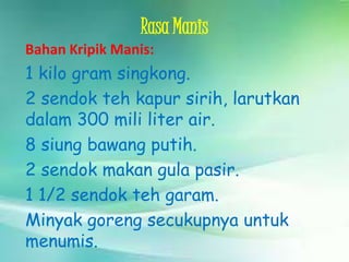 Rasa Manis
Bahan Kripik Manis:

1 kilo gram singkong.
2 sendok teh kapur sirih, larutkan
dalam 300 mili liter air.
8 siung bawang putih.
2 sendok makan gula pasir.
1 1/2 sendok teh garam.
Minyak goreng secukupnya untuk
menumis.

 
