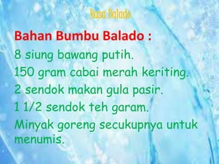 Rasa Balado

Bahan Bumbu Balado :
8 siung bawang putih.
150 gram cabai merah keriting.
2 sendok makan gula pasir.
1 1/2 sendok teh garam.
Minyak goreng secukupnya untuk
menumis.

 