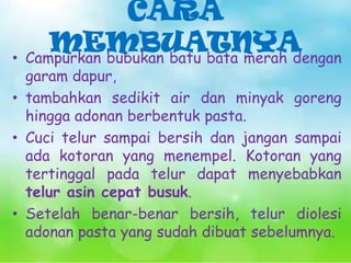 CARA
MEMBUATNYA
• Campurkan bubukan batu bata merah dengan

garam dapur,
• tambahkan sedikit air dan minyak goreng
hingga adonan berbentuk pasta.
• Cuci telur sampai bersih dan jangan sampai
ada kotoran yang menempel. Kotoran yang
tertinggal pada telur dapat menyebabkan
telur asin cepat busuk.
• Setelah benar-benar bersih, telur diolesi
adonan pasta yang sudah dibuat sebelumnya.

 