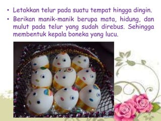 • Letakkan telur pada suatu tempat hingga dingin.
• Berikan manik-manik berupa mata, hidung, dan
mulut pada telur yang sudah direbus. Sehingga
membentuk kepala boneka yang lucu.

 