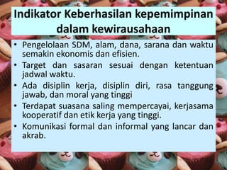 Indikator Keberhasilan kepemimpinan
dalam kewirausahaan
• Pengelolaan SDM, alam, dana, sarana dan waktu
semakin ekonomis dan efisien.
• Target dan sasaran sesuai dengan ketentuan
jadwal waktu.
• Ada disiplin kerja, disiplin diri, rasa tanggung
jawab, dan moral yang tinggi
• Terdapat suasana saling mempercayai, kerjasama
kooperatif dan etik kerja yang tinggi.
• Komunikasi formal dan informal yang lancar dan
akrab.
 