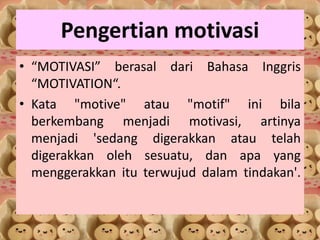 Pengertian motivasi
• “MOTIVASI” berasal dari Bahasa Inggris
“MOTIVATION“.
• Kata "motive" atau "motif" ini bila
berkembang menjadi motivasi, artinya
menjadi 'sedang digerakkan atau telah
digerakkan oleh sesuatu, dan apa yang
menggerakkan itu terwujud dalam tindakan'.
 