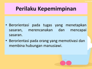 Perilaku Kepemimpinan
• Berorientasi pada tugas yang menetapkan
sasaran, merencanakan dan mencapai
sasaran.
• Berorientasi pada orang yang memotivasi dan
membina hubungan manusiawi.
 