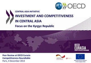 CENTRAL ASIA INITIATIVE

INVESTMENT AND COMPETITIVENESS
IN CENTRAL ASIA
Focus on the Kyrgyz Republic

Peer Review at OECD Eurasia
Competitiveness Roundtable
Paris, 4 December 2013

With the financial assistance
of the European Union

 