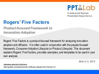 Crowdsourced Business
                                                                    Presentation Design Service


Rogers’ Five Factors
Product-focused Framework to
Innovation Adoption

Rogers’ Five Factors is a product-focused framework for analyzing innovation
adoption and diffusion. It is often used in conjunction with the people-focused
framework, Consumer Adoption Lifecycle (or Product Lifecycle). This document
explains Rogers’ Five Factors, provides examples, and templates to be used in your
own analysis.
                                                                                March 3, 2013
ORIGINAL PROJECT DETAILS
http://pptlab.com/ppt/Innovation-Diffusion-Rogers-Five-Factors-15
 
