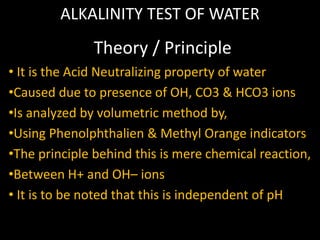 ALKALINITY TEST OF WATER
• It is the Acid Neutralizing property of water
•Caused due to presence of OH, CO3 & HCO3 ions
•Is analyzed by volumetric method by,
•Using Phenolphthalien & Methyl Orange indicators
•The principle behind this is mere chemical reaction,
•Between H+ and OH– ions
• It is to be noted that this is independent of pH
Theory / Principle
 
