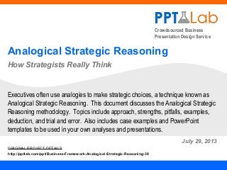Crowdsourced Business
Presentation Design Service
Analogical Strategic Reasoning
How Strategists Really Think
July 29, 2013
Executives often use analogies to make strategic choices, a technique known as
Analogical Strategic Reasoning. This document discusses the Analogical Strategic
Reasoning methodology. Topics include approach, strengths, pitfalls, examples,
deduction, and trial and error. Also includes case examples and PowerPoint
templates to be used in your own analyses and presentations.
ORIGINAL PROJECT DETAILS
http://pptlab.com/ppt/Business-Framework-Analogical-Strategic-Reasoning-39
 