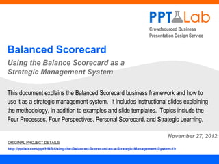 Crowdsourced Business
                                                                           Presentation Design Service


Balanced Scorecard
Using the Balance Scorecard as a
Strategic Management System

This document explains the Balanced Scorecard business framework and how to
use it as a strategic management system. It includes instructional slides explaining
the methodology, in addition to examples and slide templates. Topics include the
Four Processes, Four Perspectives, Personal Scorecard, and Strategic Learning.

                                                                                     November 27, 2012
ORIGINAL PROJECT DETAILS
http://pptlab.com/ppt/HBR-Using-the-Balanced-Scorecard-as-a-Strategic-Management-System-19
 