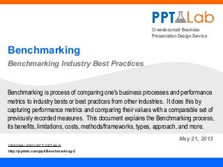 Crowdsourced Business
Presentation Design Service
Benchmarking
Benchmarking Industry Best Practices
May 21, 2013
Benchmarking is process of comparing one's business processes and performance
metrics to industry bests or best practices from other industries. It does this by
capturing performance metrics and comparing their values with a comparable set of
previously recorded measures. This document explains the Benchmarking process,
its benefits, limitations, costs, methods/frameworks, types, approach, and more.
ORIGINAL PROJECT DETAILS
http://pptlab.com/ppt/Benchmarking-2
 