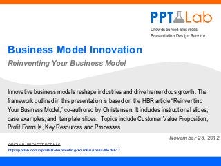 Crowdsourced Business
                                                               Presentation Design Service


Business Model Innovation
Reinventing Your Business Model


Innovative business models reshape industries and drive tremendous growth. The
framework outlined in this presentation is based on the HBR article “Reinventing
Your Business Model,” co-authored by Christensen. It includes instructional slides,
case examples, and template slides. Topics include Customer Value Proposition,
Profit Formula, Key Resources and Processes.
                                                                        November 30, 2012
ORIGINAL PROJECT DETAILS
http://pptlab.com/ppt/HBR-Reinventing-Your-Business-Model-17
 