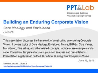 Crowdsourced Business
Presentation Design Service
Building an Enduring Corporate Vision
Core Ideology and Envisioned
Future
June 19, 2013
This presentation discusses the framework of constructing an enduring Corporate
Vision. It covers topics of Core Ideology, Envisioned Future, BHAGs, Core Values,
Mars Group, Five Whys, and other related concepts. Includes case examples and a
set of PowerPoint templates for use in your own analyses and presentations.
Presentation largely based on the HBR article, Building Your Company’s Vision.
ORIGINAL PROJECT DETAILS
http://pptlab.com/ppt/HBR-Building-Your-Companys-Vision-18
 