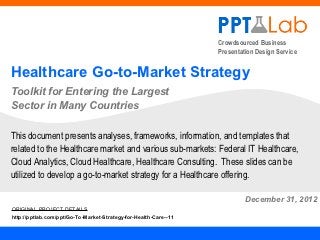 Crowdsourced Business
                                                                  Presentation Design Service


Healthcare Go-to-Market Strategy
Toolkit for Entering the Largest
Sector in Many Countries

This document presents analyses, frameworks, information, and templates that
related to the Healthcare market and various sub-markets: Federal IT Healthcare,
Cloud Analytics, Cloud Healthcare, Healthcare Consulting. These slides can be
utilized to develop a go-to-market strategy for a Healthcare offering.

                                                                           December 31, 2012
ORIGINAL PROJECT DETAILS
http://pptlab.com/ppt/Go-To-Market-Strategy-for-Health-Care--11
 