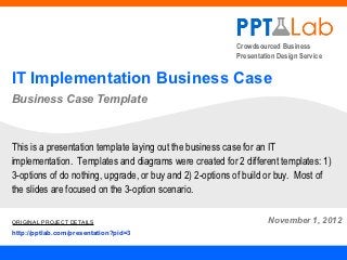 Crowdsourced Business
                                                         Presentation Design Service


IT Implementation Business Case
Business Case Template



This is a presentation template laying out the business case for an IT
implementation. Templates and diagrams were created for 2 different templates: 1)
3-options of do nothing, upgrade, or buy and 2) 2-options of build or buy. Most of
the slides are focused on the 3-option scenario.

ORIGINAL PROJECT DETAILS                                          November 1, 2012
http://pptlab.com/presentation?pid=3
 