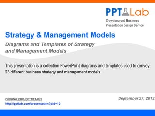 Crowdsourced Business
                                                         Presentation Design Service


Strategy & Management Models
Diagrams and Templates of Strategy
and Management Models

This presentation is a collection PowerPoint diagrams and templates used to convey
23 different business strategy and management models.




ORIGINAL PROJECT DETAILS                                         September 27, 2012
http://pptlab.com/presentation?pid=10
 