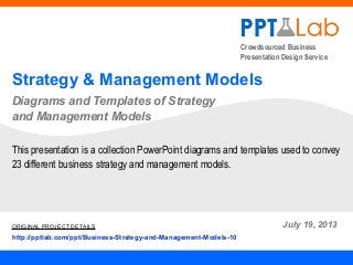 Crowdsourced Business
Presentation Design Service
Strategy & Management Models
Diagrams and Templates of Strategy
and Management Models
July 19, 2013
This presentation is a collection PowerPoint diagrams and templates used to convey
23 different business strategy and management models.
ORIGINAL PROJECT DETAILS
http://pptlab.com/ppt/Business-Strategy-and-Management-Models-10
 
