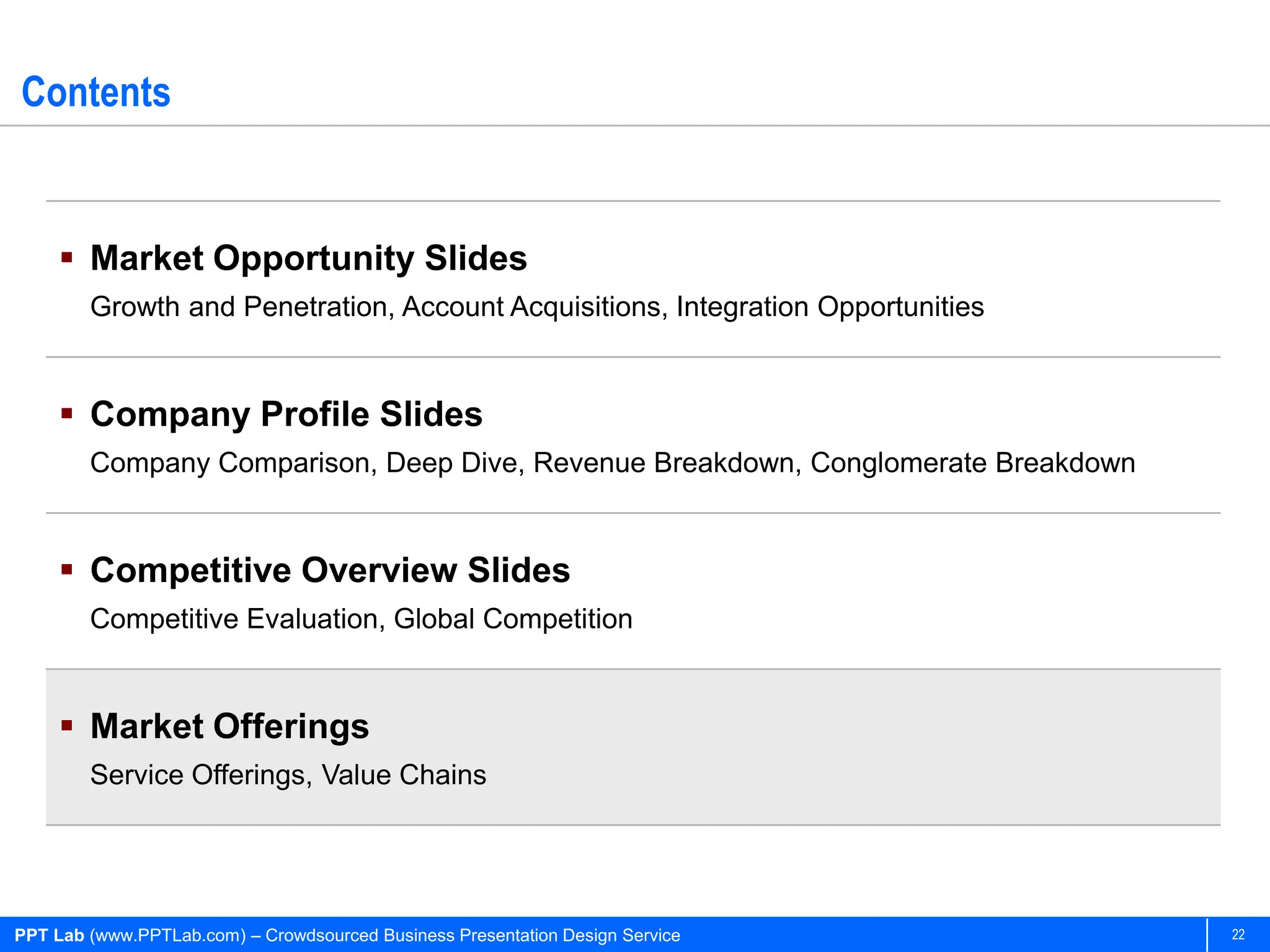 Contents


      Market Opportunity Slides
        Growth and Penetration, Account Acquisitions, Integration Opportunities


      Company Profile Slides
        Company Comparison, Deep Dive, Revenue Breakdown, Conglomerate Breakdown


      Competitive Overview Slides
        Competitive Evaluation, Global Competition


      Market Offerings
        Service Offerings, Value Chains




PPT Lab (www.PPTLab.com) – Crowdsourced Business Presentation Design Service       22
 