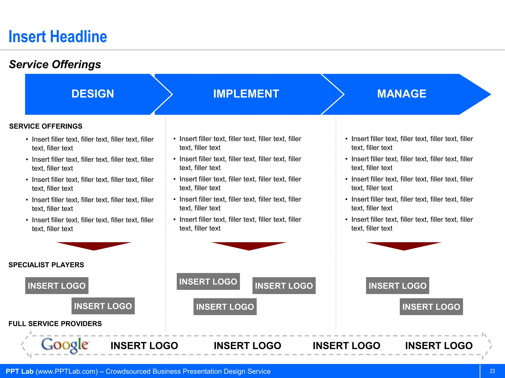 Insert Headline
Service Offerings

                        DESIGN                                                IMPLEMENT                                                  MANAGE

SERVICE OFFERINGS
     • Insert filler text, filler text, filler text, filler   • Insert filler text, filler text, filler text, filler        • Insert filler text, filler text, filler text, filler
       text, filler text                                        text, filler text                                             text, filler text
     • Insert filler text, filler text, filler text, filler   • Insert filler text, filler text, filler text, filler        • Insert filler text, filler text, filler text, filler
       text, filler text                                        text, filler text                                             text, filler text
     • Insert filler text, filler text, filler text, filler   • Insert filler text, filler text, filler text, filler        • Insert filler text, filler text, filler text, filler
       text, filler text                                        text, filler text                                             text, filler text
     • Insert filler text, filler text, filler text, filler   • Insert filler text, filler text, filler text, filler        • Insert filler text, filler text, filler text, filler
       text, filler text                                        text, filler text                                             text, filler text
     • Insert filler text, filler text, filler text, filler   • Insert filler text, filler text, filler text, filler        • Insert filler text, filler text, filler text, filler
       text, filler text                                        text, filler text                                             text, filler text




SPECIALIST PLAYERS

                                                                INSERT LOGO
      INSERT LOGO                                                                               INSERT LOGO                          INSERT LOGO

                         INSERT LOGO                                   INSERT LOGO                                                                  INSERT LOGO
FULL SERVICE PROVIDERS


                                        INSERT LOGO                            INSERT LOGO                             INSERT LOGO                   INSERT LOGO

PPT Lab (www.PPTLab.com) – Crowdsourced Business Presentation Design Service                                                                                                         23
 