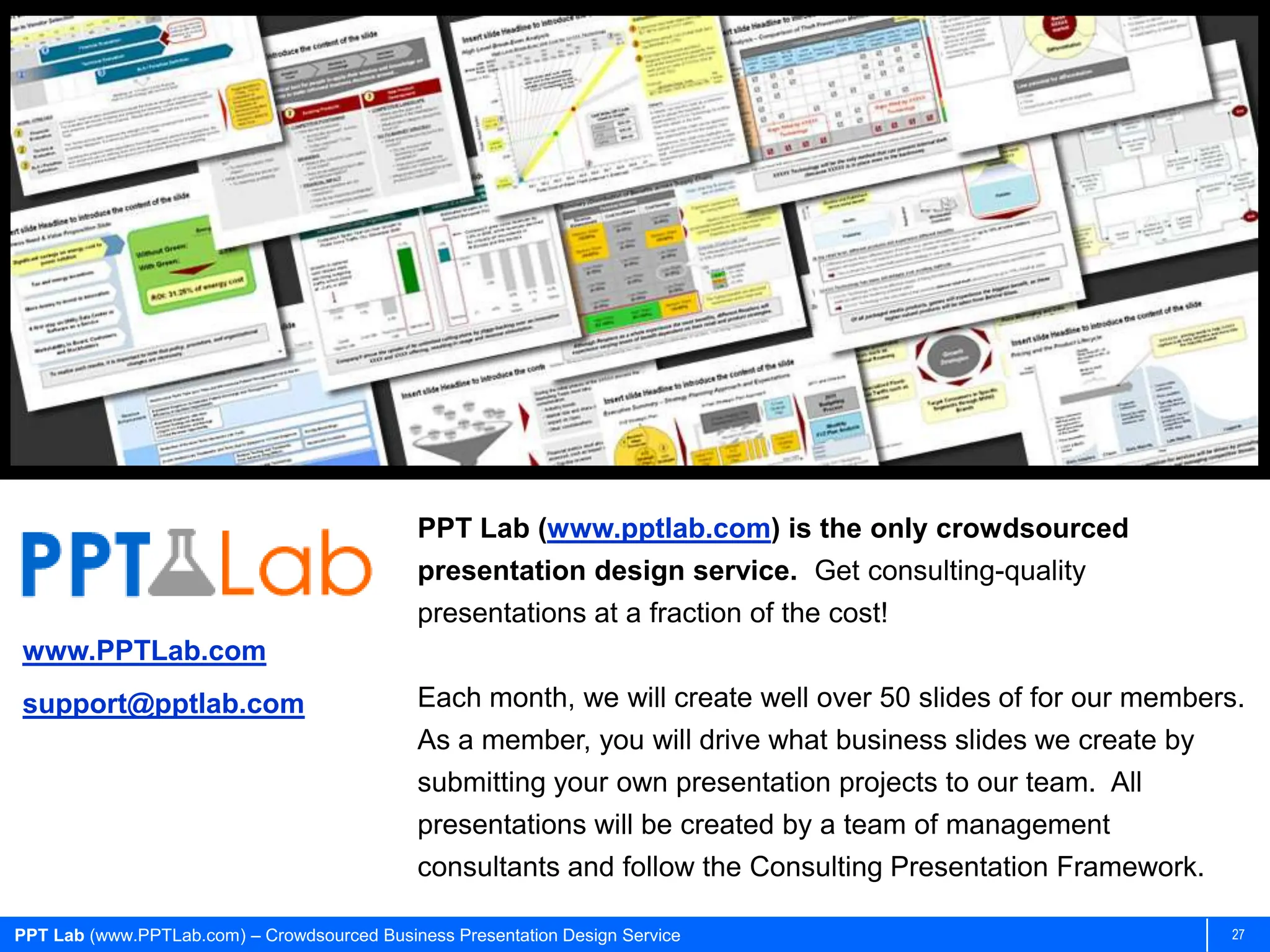 PPT Lab (www.pptlab.com) is the only crowdsourced
                                             presentation design service. Get consulting-quality
                                             presentations at a fraction of the cost!
www.PPTLab.com
support@pptlab.com                           Each month, we will create well over 50 slides of for our members.
                                             As a member, you will drive what business slides we create by
                                             submitting your own presentation projects to our team. All
                                             presentations will be created by a team of management
                                             consultants and follow the Consulting Presentation Framework.

PPT Lab (www.PPTLab.com) – Crowdsourced Business Presentation Design Service                                 27
 