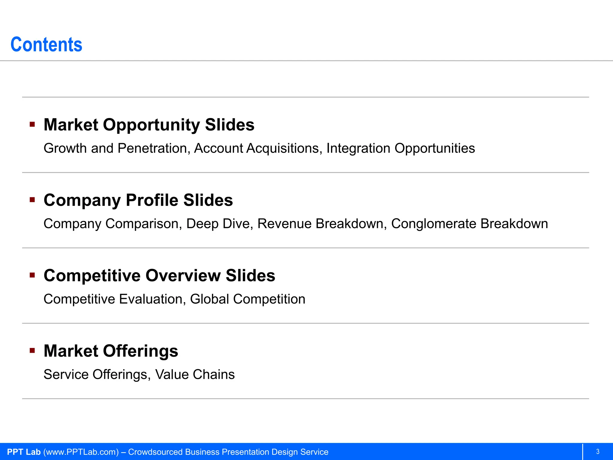 Contents


      Market Opportunity Slides
        Growth and Penetration, Account Acquisitions, Integration Opportunities


      Company Profile Slides
        Company Comparison, Deep Dive, Revenue Breakdown, Conglomerate Breakdown


      Competitive Overview Slides
        Competitive Evaluation, Global Competition


      Market Offerings
        Service Offerings, Value Chains




PPT Lab (www.PPTLab.com) – Crowdsourced Business Presentation Design Service       3
 