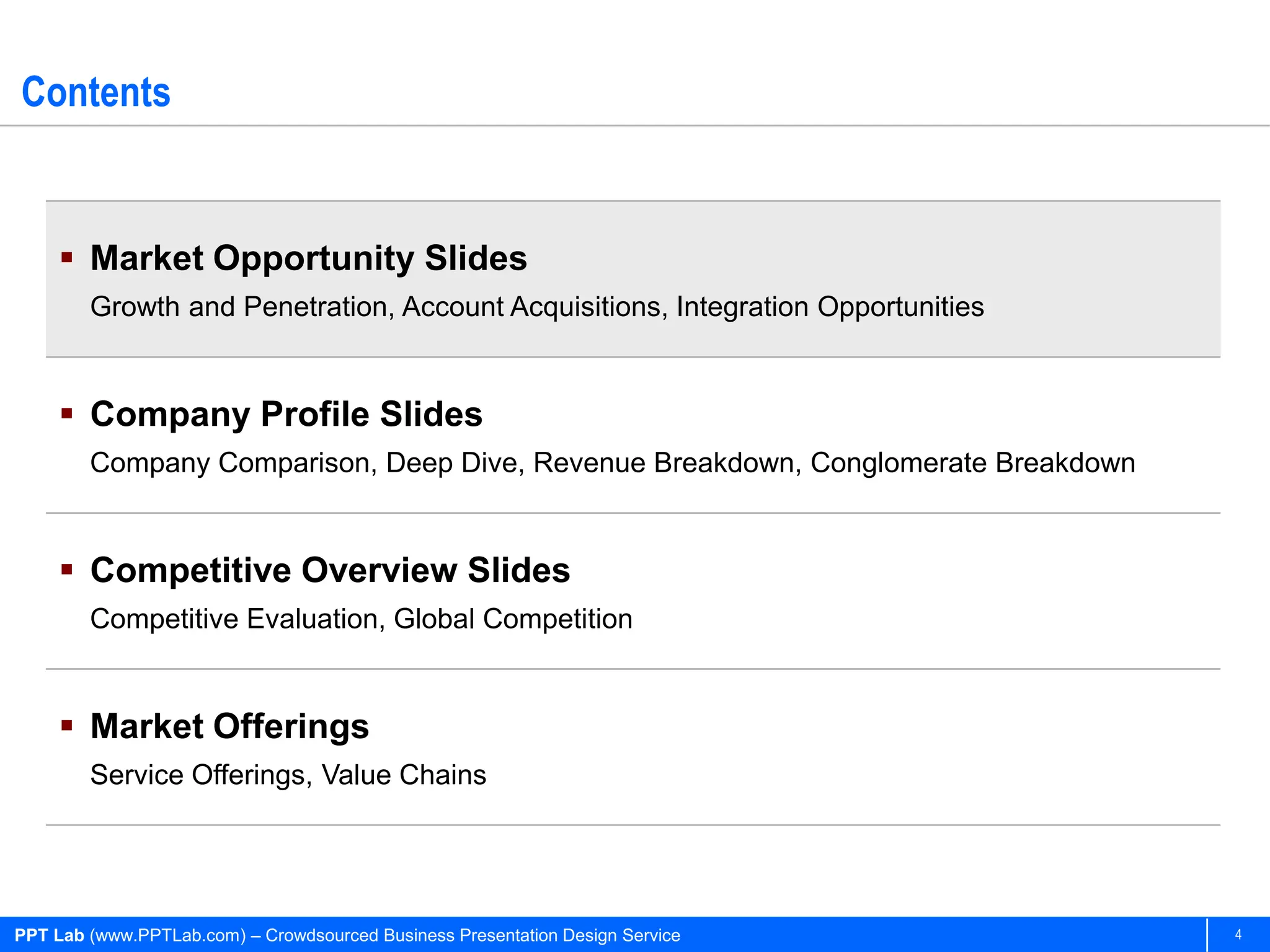 Contents


      Market Opportunity Slides
        Growth and Penetration, Account Acquisitions, Integration Opportunities


      Company Profile Slides
        Company Comparison, Deep Dive, Revenue Breakdown, Conglomerate Breakdown


      Competitive Overview Slides
        Competitive Evaluation, Global Competition


      Market Offerings
        Service Offerings, Value Chains




PPT Lab (www.PPTLab.com) – Crowdsourced Business Presentation Design Service       4
 