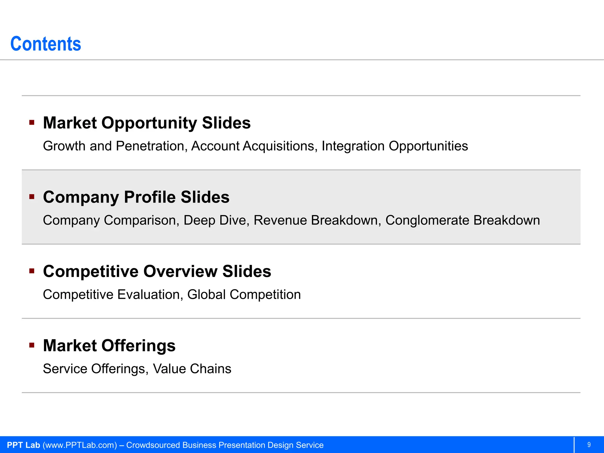 Contents


      Market Opportunity Slides
        Growth and Penetration, Account Acquisitions, Integration Opportunities


      Company Profile Slides
        Company Comparison, Deep Dive, Revenue Breakdown, Conglomerate Breakdown


      Competitive Overview Slides
        Competitive Evaluation, Global Competition


      Market Offerings
        Service Offerings, Value Chains




PPT Lab (www.PPTLab.com) – Crowdsourced Business Presentation Design Service       9
 