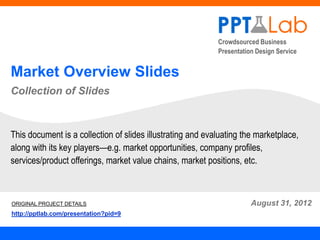 Crowdsourced Business
                                                            Presentation Design Service


Market Overview Slides
Collection of Slides



This document is a collection of slides illustrating and evaluating the marketplace,
along with its key players—e.g. market opportunities, company profiles,
services/product offerings, market value chains, market positions, etc.



ORIGINAL PROJECT DETAILS                                               August 31, 2012
http://pptlab.com/presentation?pid=9
 