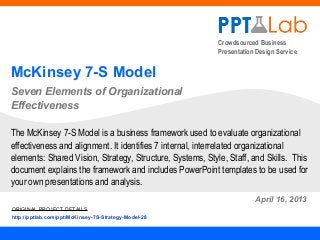 Crowdsourced Business
Presentation Design Service
McKinsey 7-S Model
Seven Elements of Organizational
Effectiveness
April 16, 2013
The McKinsey 7-S Model is a business framework used to evaluate organizational
effectiveness and alignment. It identifies 7 internal, interrelated organizational
elements: Shared Vision, Strategy, Structure, Systems, Style, Staff, and Skills. This
document explains the framework and includes PowerPoint templates to be used for
your own presentations and analysis.
ORIGINAL PROJECT DETAILS
http://pptlab.com/ppt/McKinsey-7S-Strategy-Model-28
 