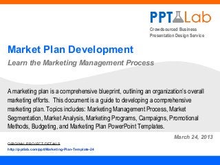 Crowdsourced Business
                                                           Presentation Design Service


Market Plan Development
Learn the Marketing Management Process


A marketing plan is a comprehensive blueprint, outlining an organization’s overall
marketing efforts. This document is a guide to developing a comprehensive
marketing plan. Topics includes: Marketing Management Process, Market
Segmentation, Market Analysis, Marketing Programs, Campaigns, Promotional
Methods, Budgeting, and Marketing Plan PowerPoint Templates.
                                                                      March 24, 2013
ORIGINAL PROJECT DETAILS
http://pptlab.com/ppt/Marketing-Plan-Template-24
 