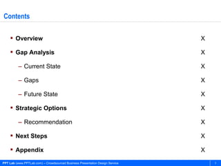 Contents

     Overview                                                                 X

     Gap Analysis                                                             X

          – Current State                                                      X

          – Gaps                                                               X

          – Future State                                                       X

     Strategic Options                                                        X

          – Recommendation                                                     X

     Next Steps                                                               X

     Appendix                                                                 X
PPT Lab (www.PPTLab.com) – Crowdsourced Business Presentation Design Service       3
 