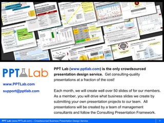 PPT Lab (www.pptlab.com) is the only crowdsourced
                                             presentation design service. Get consulting-quality
                                             presentations at a fraction of the cost!
www.PPTLab.com
support@pptlab.com                           Each month, we will create well over 50 slides of for our members.
                                             As a member, you will drive what business slides we create by
                                             submitting your own presentation projects to our team. All
                                             presentations will be created by a team of management
                                             consultants and follow the Consulting Presentation Framework.

PPT Lab (www.PPTLab.com) – Crowdsourced Business Presentation Design Service                                  31
 