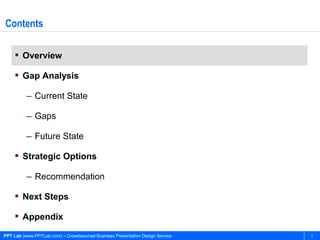 Contents

     Overview

     Gap Analysis

          – Current State

          – Gaps

          – Future State

     Strategic Options

          – Recommendation

     Next Steps

     Appendix

PPT Lab (www.PPTLab.com) – Crowdsourced Business Presentation Design Service   4
 