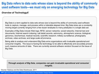 Big Data refers to data sets whose sizes is beyond the ability of commonly
used software tools—we must rely on emerging technology for Big Data
Overview of TechnologyX



     Big Data is a term applied to data sets whose size is beyond the ability of commonly used software
     tools to capture, manage, and process within a tolerable elapsed time. Big Data sizes are a constantly
     moving target currently ranging from a few dozen terabytes to many petabytes in a single data set.
     Examples of Big Data include Web logs; RFID; sensor networks; social networks; Internet text and
     documents; Internet search indexing; call detail records; astronomy, atmospheric science, biological,
     genomics, biochemical, medical records; scientific research; military surveillance; photography
     archives; video archives; and large scale eCommerce.
     Being able to analyze and understand Big Data arms organizations with invaluable operational and
     consumer insights. The issue is having the technology to be able to effectively and accurately process
     such massive amounts of data. There are currently several software vendors focused on the issue of
     Big Data.




          Through analysis of Big Data, companies can gain invaluable operational and consumer
                                                insights.

Source: Hadoop and the Data Warehouse, 2011
PPT Lab (www.PPTLab.com) – Crowdsourced Business Presentation Design Service                                  6
 
