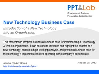 Crowdsourced Business
                                                          Presentation Design Service


New Technology Business Case
Introduction of a New Technology
into an Organization

This presentation template outlines a business case for implementing a “Technology
X” into an organization. It can be used to introduce and highlight the benefits of a
new technology, conduct a high-level gap analysis, and present a business case for
the technology’s implementation over operating in the company’s current state.

ORIGINAL PROJECT DETAILS                                             August 28, 2012
http://pptlab.com/presentation?pid=1
 