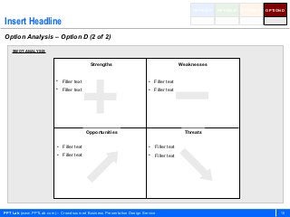 OPTION A   OPTION B   OPTION C   OPTION D


Insert Headline
Option Analysis – Option D (2 of 2)

    SWOT ANALYSIS


                                           Strengths                                    Weaknesses


                          • Filler text                                 • Filler text
                          • Filler text                                 • Filler text




                                          Opportunities                                   Threats

                          • Filler text                                 • Filler text
                          • Filler text                                 • Filler text




PPT Lab (www.PPTLab.com) – Crowdsourced Business Presentation Design Service                                                        18
 