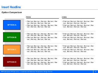 Insert Headline
Option Comparison
                                    PROS                                                              CONS

                                    • Filler text, filler text , filler text , filler text , filler   • Filler text, filler text , filler text , filler text , filler
                                      text , filler text , filler text , filler text                    text , filler text , filler text , filler text
        OPTION A                    • Filler text, filler text , filler text , filler text , filler   • Filler text, filler text , filler text , filler text , filler
                                      text , filler text , filler text , filler text                    text , filler text , filler text , filler text



                                    • Filler text, filler text , filler text , filler text , filler   • Filler text, filler text , filler text , filler text , filler
                                      text , filler text , filler text , filler text                    text , filler text , filler text , filler text
        OPTION B                    • Filler text, filler text , filler text , filler text , filler   • Filler text, filler text , filler text , filler text , filler
                                      text , filler text , filler text , filler text                    text , filler text , filler text , filler text



                                    • Filler text, filler text , filler text , filler text , filler   • Filler text, filler text , filler text , filler text , filler
                                      text , filler text , filler text , filler text                    text , filler text , filler text , filler text
        OPTION C                    • Filler text, filler text , filler text , filler text , filler   • Filler text, filler text , filler text , filler text , filler
                                      text , filler text , filler text , filler text                    text , filler text , filler text , filler text



                                    • Filler text, filler text , filler text , filler text , filler   • Filler text, filler text , filler text , filler text , filler
                                      text , filler text , filler text , filler text                    text , filler text , filler text , filler text
        OPTION D                    • Filler text, filler text , filler text , filler text , filler   • Filler text, filler text , filler text , filler text , filler
                                      text , filler text , filler text , filler text                    text , filler text , filler text , filler text




PPT Lab (www.PPTLab.com) – Crowdsourced Business Presentation Design Service                                                                                            20
 