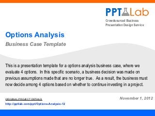 Crowdsourced Business
                                                         Presentation Design Service


Options Analysis
Business Case Template



This is a presentation template for a options analysis business case, where we
evaluate 4 options. In this specific scenario, a business decision was made on
previous assumptions made that are no longer true. As a result, the business must
now decide among 4 options based on whether to continue investing in a project.

ORIGINAL PROJECT DETAILS                                          November 1, 2012
http://pptlab.com/ppt/Options-Analysis-12
 