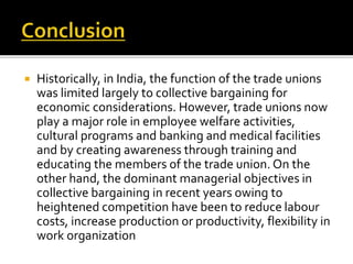  Historically, in India, the function of the trade unions
was limited largely to collective bargaining for
economic considerations. However, trade unions now
play a major role in employee welfare activities,
cultural programs and banking and medical facilities
and by creating awareness through training and
educating the members of the trade union. On the
other hand, the dominant managerial objectives in
collective bargaining in recent years owing to
heightened competition have been to reduce labour
costs, increase production or productivity, flexibility in
work organization
 