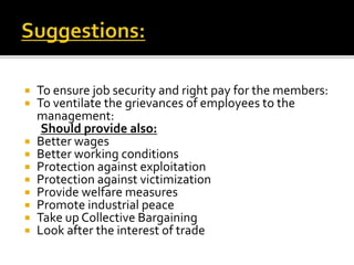  To ensure job security and right pay for the members:
 To ventilate the grievances of employees to the
management:
Should provide also:
 Better wages
 Better working conditions
 Protection against exploitation
 Protection against victimization
 Provide welfare measures
 Promote industrial peace
 Take up Collective Bargaining
 Look after the interest of trade
 