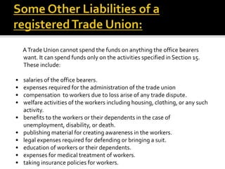 ATrade Union cannot spend the funds on anything the office bearers
want. It can spend funds only on the activities specified in Section 15.
These include:
• salaries of the office bearers.
• expenses required for the administration of the trade union
• compensation to workers due to loss arise of any trade dispute.
• welfare activities of the workers including housing, clothing, or any such
activity.
• benefits to the workers or their dependents in the case of
unemployment, disability, or death.
• publishing material for creating awareness in the workers.
• legal expenses required for defending or bringing a suit.
• education of workers or their dependents.
• expenses for medical treatment of workers.
• taking insurance policies for workers.
 