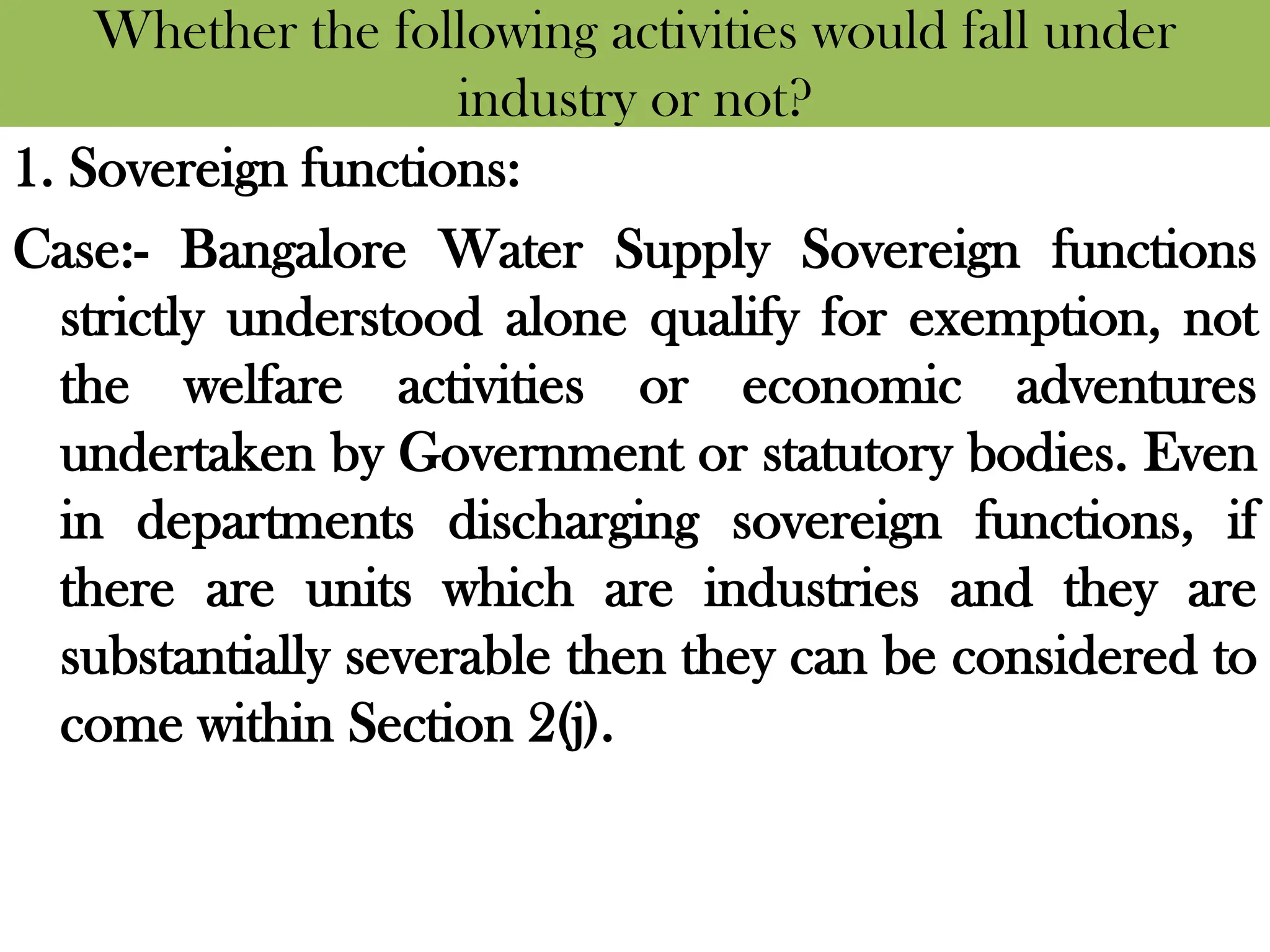 Whether the following activities would fall under
industry or not?
1. Sovereign functions:
Case:- Bangalore Water Supply Sovereign functions
strictly understood alone qualify for exemption, not
the welfare activities or economic adventures
undertaken by Government or statutory bodies. Even
in departments discharging sovereign functions, if
there are units which are industries and they are
substantially severable then they can be considered to
come within Section 2(j).
 