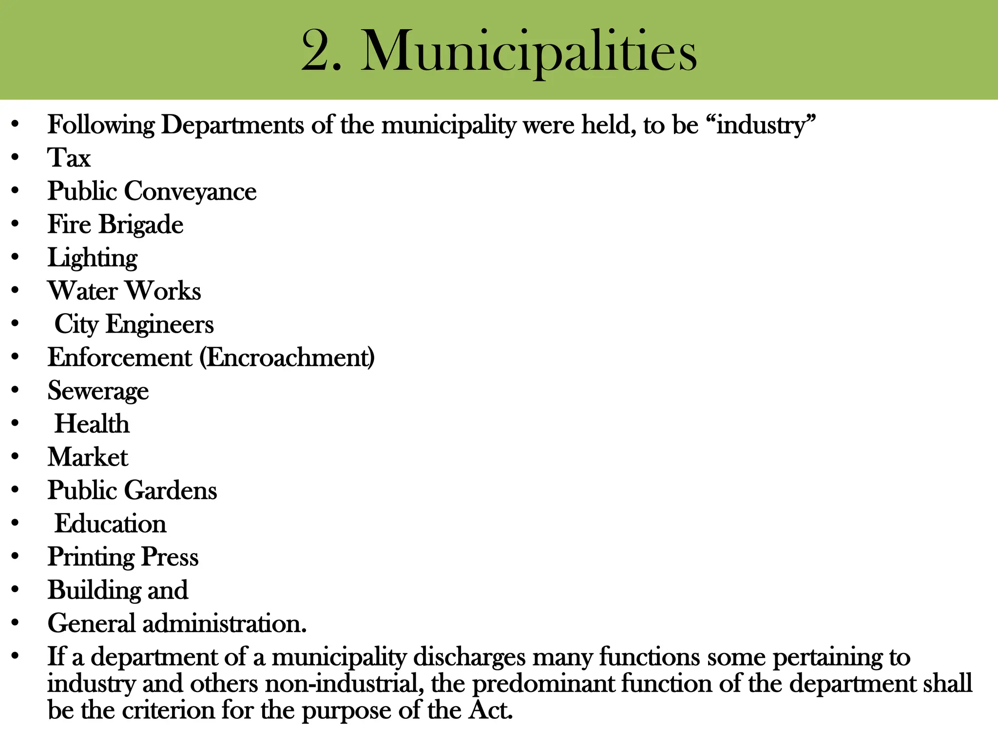 2. Municipalities
• Following Departments of the municipality were held, to be “industry”
• Tax
• Public Conveyance
• Fire Brigade
• Lighting
• Water Works
• City Engineers
• Enforcement (Encroachment)
• Sewerage
• Health
• Market
• Public Gardens
• Education
• Printing Press
• Building and
• General administration.
• If a department of a municipality discharges many functions some pertaining to
industry and others non-industrial, the predominant function of the department shall
be the criterion for the purpose of the Act.
 