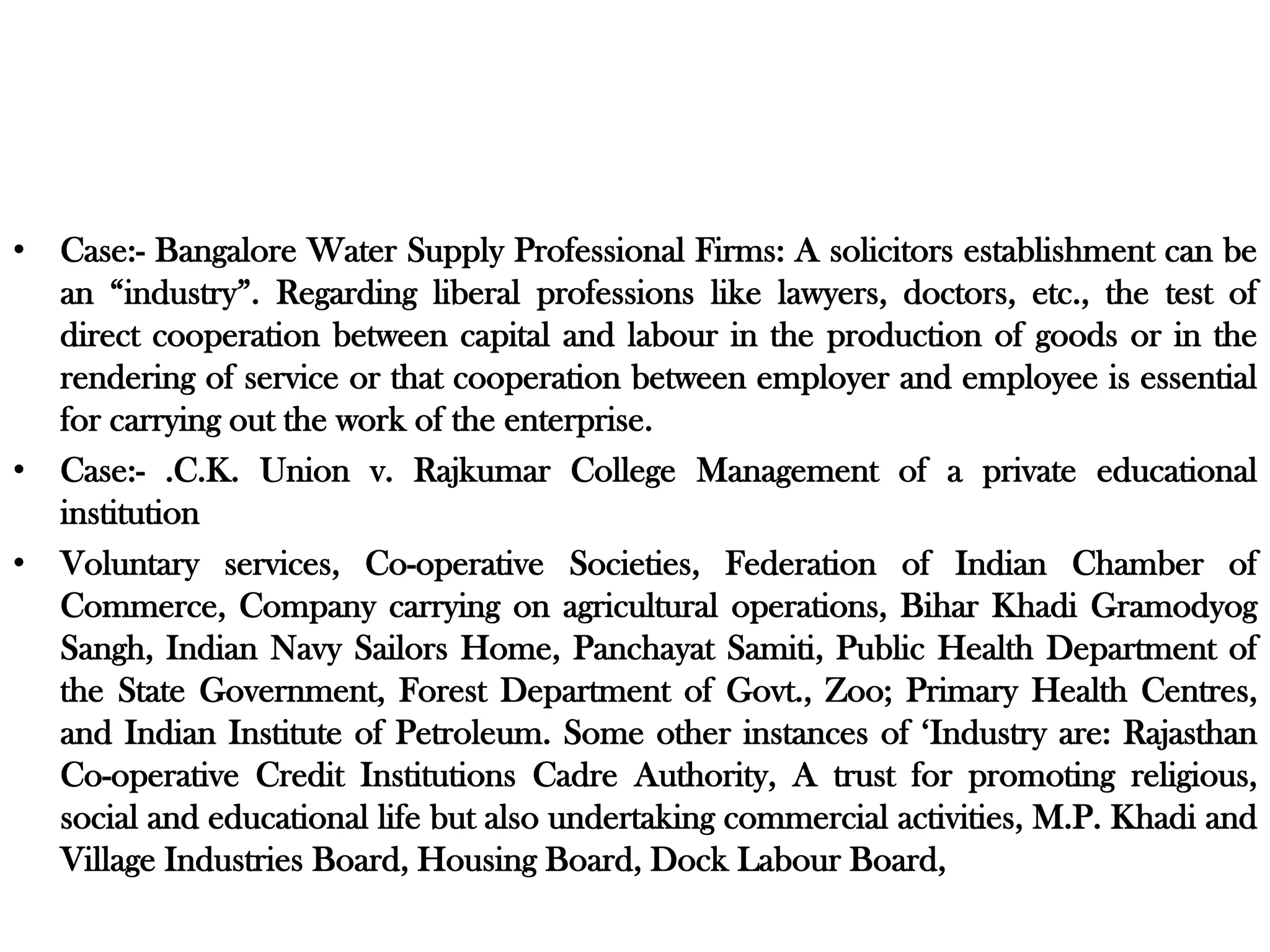 • Case:- Bangalore Water Supply Professional Firms: A solicitors establishment can be
an “industry”. Regarding liberal professions like lawyers, doctors, etc., the test of
direct cooperation between capital and labour in the production of goods or in the
rendering of service or that cooperation between employer and employee is essential
for carrying out the work of the enterprise.
• Case:- .C.K. Union v. Rajkumar College Management of a private educational
institution
• Voluntary services, Co-operative Societies, Federation of Indian Chamber of
Commerce, Company carrying on agricultural operations, Bihar Khadi Gramodyog
Sangh, Indian Navy Sailors Home, Panchayat Samiti, Public Health Department of
the State Government, Forest Department of Govt., Zoo; Primary Health Centres,
and Indian Institute of Petroleum. Some other instances of ‘Industry are: Rajasthan
Co-operative Credit Institutions Cadre Authority, A trust for promoting religious,
social and educational life but also undertaking commercial activities, M.P. Khadi and
Village Industries Board, Housing Board, Dock Labour Board,
 